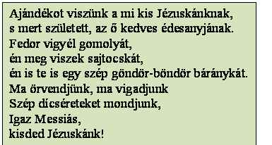 Szövegdoboz: Ajándékot viszünk a mi kis Jézuskánknak,
s mert született, az ő kedves édesanyjának.
Fedor vigyél gomolyát,
én meg viszek sajtocskát,
én is te is egy szép göndör-böndör báránykát.
Ma örvendjünk, ma vigadjunk
Szép dícséreteket mondjunk,
Igaz Messiás,
kisded Jézuskánk!
