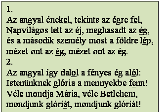 Szövegdoboz: 1.
Az angyal énekel, tekints az égre fel,
Napvilágos lett az éj, meghasadt az ég,
és a második személy most a földre lép,
mézet ont az ég, mézet ont az ég.
2.
Az angyal így dalol a fényes ég alól:
Istenünknek glória a mennyekbe fenn!
Véle mondja Mária, véle Betlehem,
mondjunk glóriát, mondjunk glóriát!
