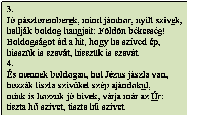Szövegdoboz: 3.
Jó pásztoremberek, mind jámbor, nyílt szívek,
hallják boldog hangjait: Földön békesség!
Boldogságot ád a hit, hogy ha szíved ép,
hisszük is szavát, hisszük is szavát.
4.
És mennek boldogan, hol Jézus jászla van,
hozzák tiszta szívüket szép ajándokul,
mink is hozzuk jó hívek, várja már az Úr:
tiszta hű szívet, tiszta hű szívet.
