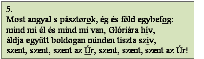 Szövegdoboz: 5.
Most angyal s pásztorok, ég és föld egybefog:
mind mi él és mind mi van, Glóriára hív,
áldja együtt boldogan minden tiszta szív,
szent, szent, szent az Úr, szent, szent, szent az Úr!
