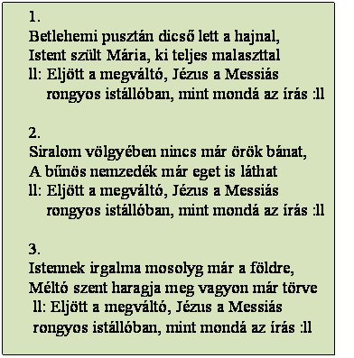 Szövegdoboz: 1.
Betlehemi pusztán dicső lett a hajnal,
Istent szült Mária, ki teljes malaszttal
ll: Eljött a megváltó, Jézus a Messiás
    rongyos istállóban, mint mondá az írás :ll

2.
Siralom völgyében nincs már örök bánat,
A bűnös nemzedék már eget is láthat
ll: Eljött a megváltó, Jézus a Messiás
    rongyos istállóban, mint mondá az írás :ll

3.
Istennek irgalma mosolyg már a földre,
Méltó szent haragja meg vagyon már törve
 ll: Eljött a megváltó, Jézus a Messiás
 rongyos istállóban, mint mondá az írás :ll
