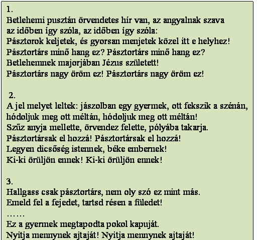 Szövegdoboz: 1.
Betlehemi pusztán örvendetes hír van, az angyalnak szava 
az időben így szóla, az időben így szóla:
Pásztorok keljetek, és gyorsan menjetek közel itt e helyhez!
Pásztortárs minő hang ez? Pásztortárs minő hang ez?
Betlehemnek majorjában Jézus született!
Pásztortárs nagy öröm ez! Pásztortárs nagy öröm ez! 

 2.
A jel melyet leltek: jászolban egy gyermek, ott fekszik a szénán, 
hódoljuk meg ott méltán, hódoljuk meg ott méltán!
Szűz anyja mellette, örvendez felette, pólyába takarja. 
Pásztortársak el hozzá! Pásztortársak el hozzá!
Legyen dicsőség istennek, béke embernek!
Ki-ki örüljön ennek! Ki-ki örüljön ennek! 

3.
Hallgass csak pásztortárs, nem oly szó ez mint más.
Emeld fel a fejedet, tartsd résen a füledet!
……
Ez a gyermek megtapodta pokol kapuját.
Nyitja mennynek ajtaját! Nyitja mennynek ajtaját! 

