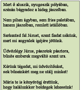 Szövegdoboz: Mert ő aluszik, nyugoszik pólyában,
szénán bágyadoz a hideg jászolban.

Nem pihen ágyban, sem friss palotában,
hanem jászolban, romlott istállóban.

Serkentsd fel Jézust, szent fiadat nékünk,
mert mi angyalok igéjére jöttünk.

Üdvözlégy Jézus, pászotok pásztora,
bűnös emberek megváltó szent ura.

Kérünk tégedet, mi üdvözítőnket,
sok bűneinkért meg ne utálj minket!

Mária te is könyörögj érettünk,
hogy halálunkkor boldogok lehessünk!
