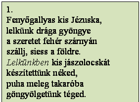 Szövegdoboz: 1.
Fenyőgallyas kis Jézuska,
lelkünk drága gyöngye
a szeretet fehér szárnyán 
szállj, siess a földre.
Lelkünkben kis jászolocskát
készítettünk néked,
puha meleg takaróba 
göngyölgetünk téged.
