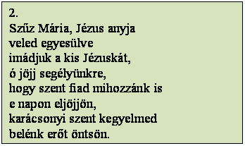 Szövegdoboz: 2.
Szűz Mária, Jézus anyja
veled egyesülve
imádjuk a kis Jézuskát,
ó jöjj segélyünkre,
hogy szent fiad mihozzánk is
e napon eljöjjön,
karácsonyi szent kegyelmed
belénk erőt öntsön.
