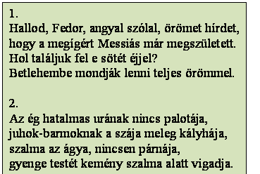 Szövegdoboz: 1.
Hallod, Fedor, angyal szólal, örömet hírdet,
hogy a megígért Messiás már megszületett.
Hol találjuk fel e sötét éjjel?
Betlehembe mondják lenni teljes örömmel.

2.
Az ég hatalmas urának nincs palotája,
juhok-barmoknak a szája meleg kályhája,
szalma az ágya, nincsen párnája,
gyenge testét kemény szalma alatt vigadja.
