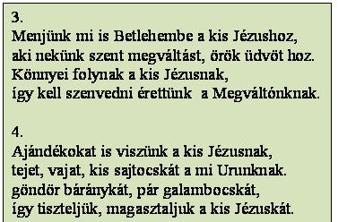 Szövegdoboz: 3.
Menjünk mi is Betlehembe a kis Jézushoz,
aki nekünk szent megváltást, örök üdvöt hoz.
Könnyei folynak a kis Jézusnak,
így kell szenvedni érettünk  a Megváltónknak.

4.
Ajándékokat is viszünk a kis Jézusnak,
tejet, vajat, kis sajtocskát a mi Urunknak.
göndör báránykát, pár galambocskát,
így tiszteljük, magasztaljuk a kis Jézuskát.
