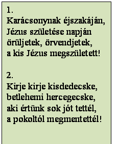 Szövegdoboz: 1.
Karácsonynak éjszakáján,
Jézus születése napján
örüljetek, örvendjetek,
a kis Jézus megszületett!

2.
Kirje kirje kisdedecske,
betlehemi hercegecske,
aki értünk sok jót tettél,
a pokoltól megmentettél!

