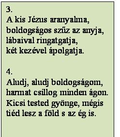 Szövegdoboz: 3.
A kis Jézus aranyalma,
boldogságos szűz az anyja,
lábaival ringatgatja,
két kezével ápolgatja.

4.
Aludj, aludj boldogságom,
harmat csillog minden ágon.
Kicsi tested gyönge, mégis
tiéd lesz a föld s az ég is.


