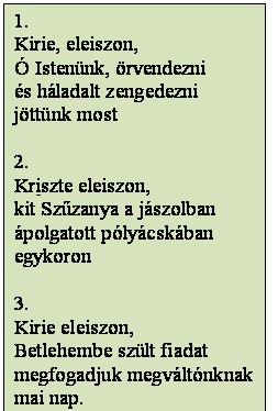 Szövegdoboz: 1.
Kirie, eleiszon,
Ó Istenünk, örvendezni
és háladalt zengedezni
jöttünk most

2.
Kriszte eleiszon,
kit Szűzanya a jászolban
ápolgatott pólyácskában
egykoron

3.
Kirie eleiszon,
Betlehembe szült fiadat
megfogadjuk megváltónknak
mai nap.
