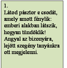 Szövegdoboz: 1.
Látod pásztor e csodát,
amely amott fénylik:
emberi alakban látszik,
hogyan tündöklik!
Angyal az bizonyára,
lejött szegény tanyánkra
ott megjelenni.

