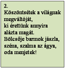 Szövegdoboz: 2.
Köszöntsétek a világnak 
megváltóját,
ki érettünk annyira 
alázta magát.
Bölcsője barmok jászla,
széna, szalma az ágya,
oda menjetek!

