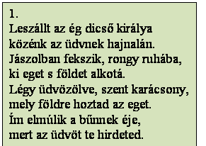 Szövegdoboz: 1.
Leszállt az ég dicső királya
közénk az üdvnek hajnalán.
Jászolban fekszik, rongy ruhába,
ki eget s földet alkotá.
Légy üdvözölve, szent karácsony,
mely földre hoztad az eget.
Ím elmúlik a bűnnek éje, 
mert az üdvöt te hirdeted.
