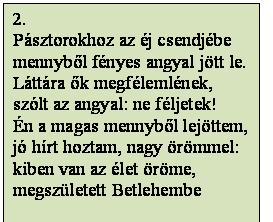 Szövegdoboz: 2.
Pásztorokhoz az éj csendjébe
mennyből fényes angyal jött le.
Láttára ők megfélemlének,
szólt az angyal: ne féljetek!
Én a magas mennyből lejöttem,
jó hírt hoztam, nagy örömmel:
kiben van az élet öröme,
megszületett Betlehembe
