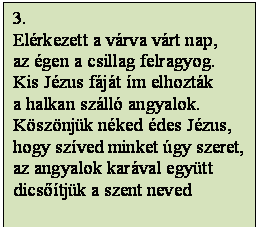 Szövegdoboz: 3.
Elérkezett a várva várt nap,
az égen a csillag felragyog.
Kis Jézus fáját ím elhozták
a halkan szálló angyalok.
Köszönjük néked édes Jézus,
hogy szíved minket úgy szeret,
az angyalok karával együtt
dicsőítjük a szent neved

