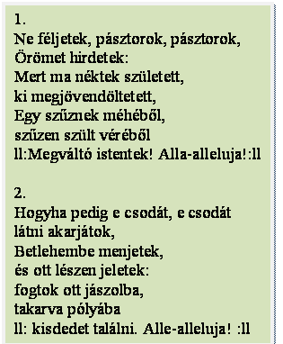 Szövegdoboz: 1.
Ne féljetek, pásztorok, pásztorok,
Örömet hirdetek:
Mert ma néktek született,
ki megjövendöltetett,
Egy szűznek méhéből,
szűzen szült véréből
ll:Megváltó istentek! Alla-alleluja!:ll

2.
Hogyha pedig e csodát, e csodát
látni akarjátok,
Betlehembe menjetek,
és ott lészen jeletek:
fogtok ott jászolba,
takarva pólyába
ll: kisdedet találni. Alle-alleluja! :ll
