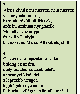 Szövegdoboz: 3.
Város kívül nem messze, nem messze
van egy istállócska,
barmok között ott fekszik,
szénán, szalmán nyugoszik.
Mellette szűz anyja,
és az ő vélt atyja,
ll: József és Mária. Alle-alleluja! :ll

4.
Ó szerencsés éjszaka, éjszaka,
boldog ez az óra,
mely minden kincsek felett,
a mennyei kisdedet,
a legszebb virágot,
legdrágább gyémántot
ll: hozta e világra! Alle-alleluja! :ll
