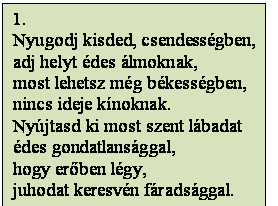 Szövegdoboz: 1.
Nyugodj kisded, csendességben,
adj helyt édes álmoknak,
most lehetsz még békességben,
nincs ideje kínoknak.
Nyújtasd ki most szent lábadat
édes gondatlansággal,
hogy erőben légy,
juhodat keresvén fáradsággal.
