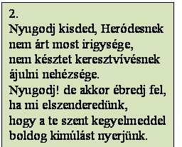 Szövegdoboz: 2.
Nyugodj kisded, Heródesnek
nem árt most irigysége,
nem késztet keresztvívésnek
ájulni nehézsége.
Nyugodj! de akkor ébredj fel,
ha mi elszenderedünk,
hogy a te szent kegyelmeddel
boldog kimúlást nyerjünk.
