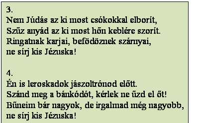 Szövegdoboz: 3.
Nem Júdás az ki most csókokkal elborít,
Szűz anyád az ki most hőn keblére szorít.
Ringatnak karjai, befödöznek szárnyai,
ne sírj kis Jézuska!

4.
Én is leroskadok jászoltrónod előtt.
Szánd meg a bánkódót, kérlek ne űzd el őt!
Bűneim bár nagyok, de irgalmad még nagyobb,
ne sírj kis Jézuska!
