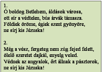 Szövegdoboz: 1.
Ó boldog Betlehem, áldások városa,
ott sír a védtelen, bús árvák támasza.
Földiek öröme, égiek szent gyönyöre,
ne sírj kis Jézuska!

2.
Még a vész, fergeteg nem zúg fejed felett,
ölelő szeretet dajkál, enyelg veled.
Védnek az angyalok, őrt állnak a pásztorok,
ne sírj kis Jézuska!
