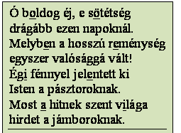 Szövegdoboz: Ó boldog éj, e sötétség
drágább ezen napoknál.
Melyben a hosszú reménység
egyszer valósággá vált!
Égi fénnyel jelentett ki
Isten a pásztoroknak.
Most a hitnek szent világa
hirdet a jámboroknak.
