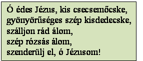 Szövegdoboz: Ó édes Jézus, kis csecsemőcske,
gyönyörűséges szép kisdedecske,
szálljon rád álom,
szép rózsás álom,
szenderülj el, ó Jézusom!
