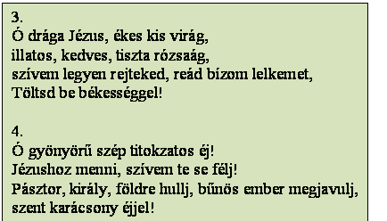 Szövegdoboz: 3.
Ó drága Jézus, ékes kis virág,
illatos, kedves, tiszta rózsaág,
szívem legyen rejteked, reád bízom lelkemet,
Töltsd be békességgel!

4.
Ó gyönyörű szép titokzatos éj!
Jézushoz menni, szívem te se félj!
Pásztor, király, földre hullj, bűnös ember megjavulj,
szent karácsony éjjel!
