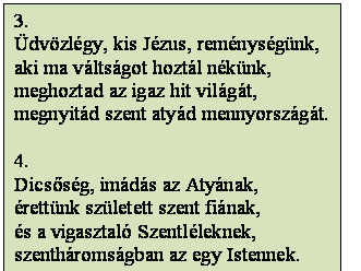 Szövegdoboz: 3.
Üdvözlégy, kis Jézus, reménységünk,
aki ma váltságot hoztál nékünk,
meghoztad az igaz hit világát,
megnyitád szent atyád mennyországát.

4.
Dicsőség, imádás az Atyának,
érettünk született szent fiának, 
és a vigasztaló Szentléleknek,
szentháromságban az egy Istennek.
