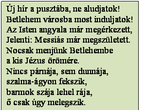 Szövegdoboz: Új hír a pusztába, ne aludjatok!
Betlehem városba most induljatok!
Az Isten angyala már megérkezett,
Jelenti: Messiás már megszületett.
Nocsak menjünk Betlehembe
a kis Jézus örömére.
Nincs párnája, sem dunnája,
szalma-ágyon fekszik,
barmok szája lehel rája,
ő csak úgy melegszik.
