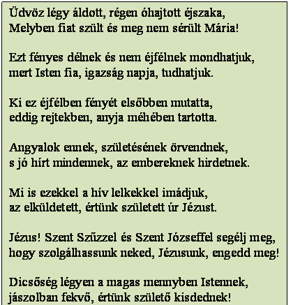Szövegdoboz: Üdvöz légy áldott, régen óhajtott éjszaka,
Melyben fiat szült és meg nem sérült Mária!

Ezt fényes délnek és nem éjfélnek mondhatjuk,
mert Isten fia, igazság napja, tudhatjuk.

Ki ez éjfélben fényét elsőbben mutatta,
eddig rejtekben, anyja méhében tartotta.

Angyalok ennek, születésének örvendnek,
s jó hírt mindennek, az embereknek hirdetnek.

Mi is ezekkel a hív lelkekkel imádjuk,
az elküldetett, értünk született úr Jézust.

Jézus! Szent Szűzzel és Szent Józseffel segélj meg,
hogy szolgálhassunk neked, Jézusunk, engedd meg!

Dicsőség légyen a magas mennyben Istennek,
jászolban fekvő, értünk születő kisdednek!
