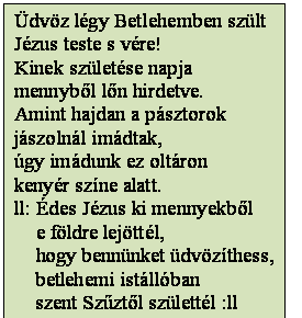 Szövegdoboz: Üdvöz légy Betlehemben szült
Jézus teste s vére!
Kinek születése napja
mennyből lőn hirdetve.
Amint hajdan a pásztorok
jászolnál imádtak,
úgy imádunk ez oltáron
kenyér színe alatt.
ll: Édes Jézus ki mennyekből
    e földre lejöttél,
    hogy bennünket üdvözíthess,
    betlehemi istállóban
    szent Szűztől születtél :ll
