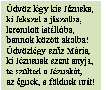 Szövegdoboz: Üdvöz légy kis Jézuska,
ki fekszel a jászolba,
leromlott istállóba,
barmok között akolba!
Üdvözlégy szűz Mária,
ki Jézusnak szent anyja,
te szülted a Jézuskát, 
az égnek, s földnek urát!

